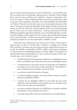 revista tempo do mundo | rtm | v. 3 | n. 2 | ago. 2011
72
que tal versão da história demanda um aporte evolucionista – seja ele liberal, mar-
xista, ou ainda outros. Em particular, sugiro que para se entender o Oriente Médio
deve-se antes de tudo entendê-lo como “moderno”, tal qual se compreende o Oci-
dente. Isto porque o Oriente Médio participou ativamente de praticamente todos
os processos sociais geralmente elencados como desencadeadores da modernidade
no Ocidente. Do ponto de vista deste autor, entre estes principais processos sociais
estão: a construção territorial de identidades sociais ligadas à Estados nacionais que
começa no início do século XX; revoltas populares em favor de autodeterminação
que em muitos casos teve caráter democrático – ainda que democracia no Oriente
Médio possa significar algo bastante diferente que o cânone liberal propõe; o reorde-
namento ideológico trazido pela Guerra Fria e, depois, pelo mundo pós-polarizado
entre os Estados Unidos e a URSS; um movimento intelectual e artístico revolucio-
nariamente moderno (no caso do mundo árabe a Nahdah); e outros.
Entretanto seria errado pensar que estes processos sociais ocasionariam os
mesmos tipos de efeito no mundo todo. Conforme a socióloga turca Nilufer
Göle, entende-se, portanto, que estes processos foram responsáveis por gerar um
mundo de múltiplas modernidades (GÖLE, 2000), sendo bastante peculiares
as várias formas de modernidades geradas no Oriente Médio. Os exemplos das
especificidades destas modernidades são vários, muitos dos quais já foram apre-
sentados aqui, entre os listados a seguir:
• a Nakbah (criação de Israel segundo os palestinos) e as ideologias pan-ara-
bistas e nacionalistas que fizeram do evento um tema ideológico central;
• a transformação de um grande número de palestinos em refugiados e
sua relação com os novos atores sociais chamados de “humanitários” e
com o estabelecimento do Estado nacional de Israel;
• o secularismo radical de Ataturk na Turquia;
• o sectarismo libanês enquanto uma das primeiras formas de política
afirmativa (MAKDISI, 2000);47
• o advento de uma República Islâmica no Irã (ainda que seu caráter
totalitário tenha confundido muitos analistas que não entendem o go-
verno como um efeito da modernidade);
• a ascensão econômica dos países do Golfo Pérsico e sua parte na política
de produção e comercialização do petróleo; e
• a ascensão de guerrilhas islamistas declaradamente anti-imperialistas.
47. Nesse sentido, são interessantes as comparações do caso libanês com o caso belga e com o caso holandês na
própria Europa.
 