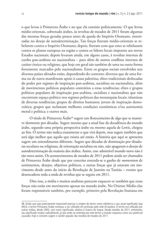 revista tempo do mundo | rtm | v. 3 | n. 2 | ago. 2011
74
o que levou à Primavera Árabe e no que ela consiste politicamente. O que levou
médio-orientais, sobretudo árabes, às revoltas de meados de 2011 foram algumas
das mesmas forças geradas pouco antes da queda do Império Otomano, sinteti-
zadas no desejo de autodeterminação. Tais forças fizeram médio-orientais se re-
belarem contra o Império Otomano; depois, fizeram com que estes se rebelassem
contra os planos europeus na região e contra os líderes locais impostos aos novos
Estados nacionais; depois levaram ainda, em alguns casos, à revoltas internas de
cunho pan-arabista ou nacionalista – para além de outros conflitos internos de
caráter étnico ou religioso, que hoje em geral são também de uma ou outra forma
fortemente marcados pelo nacionalismo. Entre os grupos sociais envolvidos nos
diversos países afetados estão, dependendo do contexto: diversos que de uma for-
ma ou de outra manifestam apoio à causa palestina; elites tradicionais deslocadas
do poder por regimes de inspiração pan-arabista, socialista ou nacionalista, além
de movimentos políticos populares contrários a estas tendências; elites e grupos
políticos populares de inspiração pan-arabista, socialista e nacionalista que não
encontram espaço político nos regimes políticos das monarquias locais; islamistas
de diversas tendências; grupos de direitos humanos; jovens de inspiração demo-
crática; grupos que reclamam melhores condições econômicas e/ou autonomia
moral e política; e outros mais.
O título de Primavera Árabe48
sugere um florescimento de algo que se mante-
ve dormente por décadas. Sugere mesmo que a atual fase de decadência do mundo
árabe, segundo uma própria perspectiva árabe ou mesmo aquela de Lewis, chegou
ao fim. O termo não indica exatamente o que virá depois, mas sugere também que
será algo melhor que aquilo que existia até então. A história que aqui se apresenta
sugere um entendimento diferente. Sugere que décadas de dominação por ditadu-
ras seculares ou religiosas, de orientação socialista ou não, não apagaram o desejo de
autodeterminação da maioria dos árabes. Assim, esse admirável mundo novo não é
tão novo assim. Os acontecimentos de meados de 2011 podem ainda ser chamados
de Primavera Árabe desde que por conceito entenda-se o ganho de momentum de
sentimentos, desejos, objetivos políticos, e outras forças que já estavam em mo-
vimento desde antes do início da Revolução de Jasmim na Tunísia – evento que
desencadeou toda a onda de revoltas que se seguiu em 2011.
Dito isso, a mídia e muitos analistas parecem esquecer-se também que essas
forças não estão em movimento apenas no mundo árabe. No Oriente Médio elas
foram responsáveis também, por exemplo, primeiro pela Revolução Iraniana em
48. Ainda que seja praticamente impossível precisar a origem do termo como referência a seu atual signiﬁcado seja
difícil, o termo Primavera Árabe começou a ser utilizado em profusão pela rede Al-Jazeera. O termo era utilizado por
outras mídias, desde 2005, com outro signiﬁcado, relativo à Guerra do Iraque. Desde meados de 2011, entretanto,
seu signiﬁcado mudou radicalmente, já que antes se entendia por este termo a invasão iraquiana como seu potencial
causador, hoje o conceito sugere o caráter popular das revoltas de meados de 2011.
 
