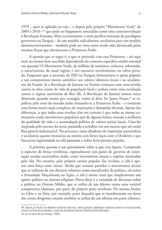 Extremo Oriente Médio,Admirável Mundo Novo 75
1979 – quer se aplauda ou não – e depois pelo próprio “Movimento Verde” de
2009 e 2010 –49
que pode ser largamente entendido como uma contrarrevolução
à Revolução Iraniana. Mais recentemente, a mais pacífica transição de paradigma
governista na Turquia – de um modelo radicalmente secularista para um modelo
islamista-revisionista – também pode ser vista como tendo sido alavancada pelas
mesmas forças que alavancaram a Primavera Árabe.
A questão que se segue é: o que se pretende com essa Primavera – até aqui
mais ou menos bem sucedida dependendo do contexto específico médio-oriental
em questão? O Movimento Verde, de milhões de iranianos, criticava, sobretudo,
o autoritarismo do atual regime e seu excessivo envolvimento na esfera priva-
da. Enquanto que a ascensão do PJD na Turquia demonstrava o apoio popular
a um compromisso menos antitético aos valores islâmicos locais e ao secularis-
mo do Estado. Já a Revolução de Jasmim na Tunísia começou com uma revolta
contra os altos custos de vida da população local e acabou como uma revolução
contra o regime autoritário de Ben Ali. A Revolução de Jasmim tomou outra
dimensão quando muito por contágio, como já diria Sir James Frazer,50
se es-
palhou pelo resto do mundo árabe tornando-se a Primavera Árabe – e tomando
uma forma muito mais complexa, de inspirações e demandas diversas. Apesar das
diferenças, o que todas essas revoltas têm em comum é que todas ao menos co-
meçaram como movimentos populares que de alguma forma visaram a melhoria
da qualidade de vida e a acomodação política de valores sociais locais. Uma foi
inspirada pelo sucesso da outra, passando a acreditar em um sucesso que até então
lhes parecia inalcançável. No processo, tanto ditadores de inspiração nacionalista
e secularista quanto monarcas ou emires com fortes laços com o Ocidente e que
buscavam legitimidade no islã passaram a sofrer forte pressão popular.
A próxima questão é um pensamento sobre o que virá depois. Compondo
o espectro de forças revoltosas, especialmente nos países de governo de orien-
tação secular-nacionalista árabe, estão movimentos sociais e sujeitos motivados
pelo islã. No entanto, pelo próprio caráter popular das revoltas, o islã é ape-
nas uma força entre outras. Ainda que existam partidos e movimentos sociais
que se utilizem de um discurso islâmico como moralizador da política, tal como
a Irmandade Muçulmana no Egito, o islã é muito mais que simplesmente um
aporte político ou mesmo religioso. Prova disso é a variedade de discursos sobre
a política no Oriente Médio, que se utiliza de um idioma como uma variável
componente islamista, por parte do próprio povo revoltoso. Da mesma forma,
na Líbia e na Síria, por exemplo, parte daqueles que se manifestaram em favor
dos atuais dirigentes estatais também se utiliza de um idioma em parte islâmico.
49. Depois da fraude nas eleições nacionais iranianas, várias posições ideológicas distintas saíram às ruas buscando,
mesmo ao ﬁnal dos protestos, a saída do presidente Iraniano Mahmoud Ahmedinejad.
50. Em O ramo de ouro (Frazer, 1982).
 