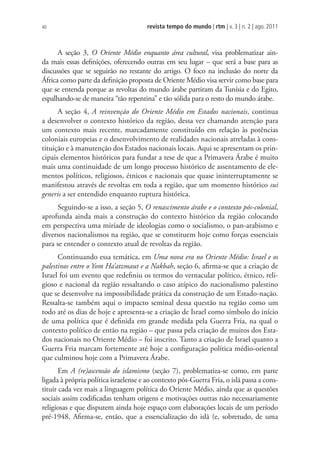 revista tempo do mundo | rtm | v. 3 | n. 2 | ago. 2011
40
A seção 3, O Oriente Médio enquanto área cultural, visa problematizar ain-
da mais essas definições, oferecendo outras em seu lugar – que será a base para as
discussões que se seguirão no restante do artigo. O foco na inclusão do norte da
África como parte da definição proposta de Oriente Médio visa servir como base para
que se entenda porque as revoltas do mundo árabe partiram da Tunísia e do Egito,
espalhando-se de maneira “tão repentina” e tão sólida para o resto do mundo árabe.
A seção 4, A reinvenção do Oriente Médio em Estados nacionais, continua
a desenvolver o contexto histórico da região, dessa vez chamando atenção para
um contexto mais recente, marcadamente constituído em relação às potências
coloniais europeias e o desenvolvimento de realidades nacionais atreladas à cons-
tituição e à manutenção dos Estados nacionais locais. Aqui se apresentam os prin-
cipais elementos históricos para fundar a tese de que a Primavera Árabe é muito
mais uma continuidade de um longo processo histórico de assentamento de ele-
mentos políticos, religiosos, étnicos e nacionais que quase ininterruptamente se
manifestou através de revoltas em toda a região, que um momento histórico sui
generis a ser entendido enquanto ruptura histórica.
Seguindo-se a isso, a seção 5, O renascimento árabe e o contexto pós-colonial,
aprofunda ainda mais a construção do contexto histórico da região colocando
em perspectiva uma miríade de ideologias como o socialismo, o pan-arabismo e
diversos nacionalismos na região, que se constituem hoje como forças essenciais
para se entender o contexto atual de revoltas da região.
Continuando essa temática, em Uma nova era no Oriente Médio: Israel e os
palestinos entre o Yom Ha’atzmaut e a Nakbah, seção 6, afirma-se que a criação de
Israel foi um evento que redefiniu os termos do vernacular político, étnico, reli-
gioso e nacional da região ressaltando o caso atípico do nacionalismo palestino
que se desenvolve na impossibilidade prática da construção de um Estado-nação.
Ressalta-se também aqui o impacto seminal dessa questão na região como um
todo até os dias de hoje e apresenta-se a criação de Israel como símbolo do início
de uma política que é definida em grande medida pela Guerra Fria, na qual o
contexto político de então na região – que passa pela criação de muitos dos Esta-
dos nacionais no Oriente Médio – foi inscrito. Tanto a criação de Israel quanto a
Guerra Fria marcam fortemente até hoje a configuração política médio-oriental
que culminou hoje com a Primavera Árabe.
Em A (re)ascensão do islamismo (seção 7), problematiza-se como, em parte
ligada à própria política israelense e ao contexto pós-Guerra Fria, o islã passa a cons-
tituir cada vez mais a linguagem política do Oriente Médio, ainda que as questões
sociais assim codificadas tenham origens e motivações outras não necessariamente
religiosas e que disputem ainda hoje espaço com elaborações locais de um período
pré-1948. Afirma-se, então, que a essencialização do islã (e, sobretudo, de uma
 