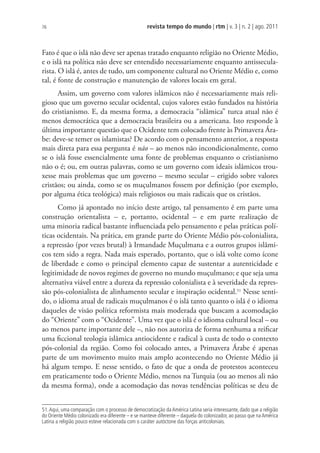 revista tempo do mundo | rtm | v. 3 | n. 2 | ago. 2011
76
Fato é que o islã não deve ser apenas tratado enquanto religião no Oriente Médio,
e o islã na política não deve ser entendido necessariamente enquanto antissecula-
rista. O islã é, antes de tudo, um componente cultural no Oriente Médio e, como
tal, é fonte de construção e manutenção de valores locais em geral.
Assim, um governo com valores islâmicos não é necessariamente mais reli-
gioso que um governo secular ocidental, cujos valores estão fundados na história
do cristianismo. E, da mesma forma, a democracia “islâmica” turca atual não é
menos democrática que a democracia brasileira ou a americana. Isto responde à
última importante questão que o Ocidente tem colocado frente às Primavera Ára-
be: deve-se temer os islamistas? De acordo com o pensamento anterior, a resposta
mais direta para essa pergunta é não – ao menos não incondicionalmente, como
se o islã fosse essencialmente uma fonte de problemas enquanto o cristianismo
não o é; ou, em outras palavras, como se um governo com ideais islâmicos trou-
xesse mais problemas que um governo – mesmo secular – erigido sobre valores
cristãos; ou ainda, como se os muçulmanos fossem por definição (por exemplo,
por alguma ética teológica) mais religiosos ou mais radicais que os cristãos.
Como já apontado no início deste artigo, tal pensamento é em parte uma
construção orientalista – e, portanto, ocidental – e em parte realização de
uma minoria radical bastante influenciada pelo pensamento e pelas práticas polí-
ticas ocidentais. Na prática, em grande parte do Oriente Médio pós-colonialista,
a repressão (por vezes brutal) à Irmandade Muçulmana e a outros grupos islâmi-
cos tem sido a regra. Nada mais esperado, portanto, que o islã volte como ícone
de liberdade e como o principal elemento capaz de sustentar a autenticidade e
legitimidade de novos regimes de governo no mundo muçulmano; e que seja uma
alternativa viável entre a dureza da repressão colonialista e à severidade da repres-
são pós-colonialista de alinhamento secular e inspiração ocidental.51
Nesse senti-
do, o idioma atual de radicais muçulmanos é o islã tanto quanto o islã é o idioma
daqueles de visão política reformista mais moderada que buscam a acomodação
do “Oriente” com o “Ocidente”. Uma vez que o islã é o idioma cultural local – ou
ao menos parte importante dele –, não nos autoriza de forma nenhuma a reificar
uma ficcional teologia islâmica antiocidente e radical à custa de todo o contexto
pós-colonial da região. Como foi colocado antes, a Primavera Árabe é apenas
parte de um movimento muito mais amplo acontecendo no Oriente Médio já
há algum tempo. E nesse sentido, o fato de que a onda de protestos aconteceu
em praticamente todo o Oriente Médio, menos na Turquia (ou ao menos ali não
da mesma forma), onde a acomodação das novas tendências políticas se deu de
51.Aqui, uma comparação com o processo de democratização da América Latina seria interessante, dado que a religião
do Oriente Médio colonizado era diferente – e se manteve diferente – daquela do colonizador, ao passo que na América
Latina a religião pouco esteve relacionada com o caráter autóctone das forças anticoloniais.
 
