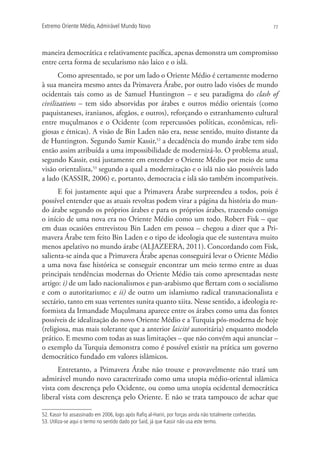 Extremo Oriente Médio,Admirável Mundo Novo 77
maneira democrática e relativamente pacífica, apenas demonstra um compromisso
entre certa forma de secularismo não laico e o islã.
Como apresentado, se por um lado o Oriente Médio é certamente moderno
à sua maneira mesmo antes da Primavera Árabe, por outro lado visões de mundo
ocidentais tais como as de Samuel Huntington – e seu paradigma do clash of
civilizations – tem sido absorvidas por árabes e outros médio orientais (como
paquistaneses, iranianos, afegãos, e outros), reforçando o estranhamento cultural
entre muçulmanos e o Ocidente (com repercussões políticas, econômicas, reli-
giosas e étnicas). A visão de Bin Laden não era, nesse sentido, muito distante da
de Huntington. Segundo Samir Kassir,52
a decadência do mundo árabe tem sido
então assim atribuída a uma impossibilidade de modernizá-lo. O problema atual,
segundo Kassir, está justamente em entender o Oriente Médio por meio de uma
visão orientalista,53
segundo a qual a modernização e o islã não são possíveis lado
a lado (KASSIR, 2006) e, portanto, democracia e islã são também incompatíveis.
E foi justamente aqui que a Primavera Árabe surpreendeu a todos, pois é
possível entender que as atuais revoltas podem virar a página da história do mun-
do árabe segundo os próprios árabes e para os próprios árabes, trazendo consigo
o início de uma nova era no Oriente Médio como um todo. Robert Fisk – que
em duas ocasiões entrevistou Bin Laden em pessoa – chegou a dizer que a Pri-
mavera Árabe tem feito Bin Laden e o tipo de ideologia que ele sustentava muito
menos apelativo no mundo árabe (ALJAZEERA, 2011). Concordando com Fisk,
salienta-se ainda que a Primavera Árabe apenas conseguirá levar o Oriente Médio
a uma nova fase histórica se conseguir encontrar um meio termo entre as duas
principais tendências modernas do Oriente Médio tais como apresentadas neste
artigo: i) de um lado nacionalismos e pan-arabismo que flertam com o socialismo
e com o autoritarismo; e ii) de outro um islamismo radical transnacionalista e
sectário, tanto em suas vertentes sunita quanto xiita. Nesse sentido, a ideologia re-
formista da Irmandade Muçulmana aparece entre os árabes como uma das fontes
possíveis de idealização do novo Oriente Médio e a Turquia pós-moderna de hoje
(religiosa, mas mais tolerante que a anterior laicité autoritária) enquanto modelo
prático. E mesmo com todas as suas limitações – que não convém aqui anunciar –
o exemplo da Turquia demonstra como é possível existir na prática um governo
democrático fundado em valores islâmicos.
Entretanto, a Primavera Árabe não trouxe e provavelmente não trará um
admirável mundo novo caracterizado como uma utopia médio-oriental islâmica
vista com descrença pelo Ocidente, ou como uma utopia ocidental democrática
liberal vista com descrença pelo Oriente. E não se trata tampouco de achar que
52. Kassir foi assassinado em 2006, logo após Raﬁq al-Hariri, por forças ainda não totalmente conhecidas.
53. Utiliza-se aqui o termo no sentido dado por Said, já que Kassir não usa este termo.
 