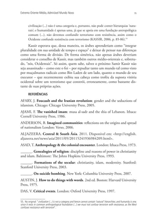 Extremo Oriente Médio,Admirável Mundo Novo 79
civilização (...) não é uma categoria e, portanto, não pode conter hierarquias ‘natu-
rais’; e humanidade é apenas uma, já que se apoia em uma fundação antropológica
comum (...), não devemos confundir terrorismo com resistência, assim como o
Ocidente confunde resistência com terrorismo (KASSIR, 2006, p. 85-86).55
Kassir esperava que, dessa maneira, os árabes aprenderiam como “integrar
pluralidade em sua unidade de tempo e espaço” e deixar de pensar nas diferenças
como uma forma de divisão. De forma simétrica, não apenas árabes deveriam
considerar o conselho de Kassir, mas também outros médio-orientais e, sobretu-
do, “nós, Ocidentais”. Só assim, quem sabe, talvez o próximo Samir Kassir não
seja assassinado – como este o foi – por repudiar tanto um mundo tal como visto
por muçulmanos radicais como Bin Laden de um lado, quanto o mundo de seu
executor – que recentemente exibiu sua cabeça como troféu da suposta vitória
ocidental sobre um terrorismo que constrói, erroneamente, como bastante dis-
tante de suas próprias ações.
REFERÊNCIAS
AFARY, J. Foucault and the Iranian revolution: gender and the seductions of
islamism. Chicago: Chicago University Press, 2005.
AJAMI, F. The vanished imam: musa al-sadr and the shia of Lebanon. Ithaca:
Cornell University Press, 1986.
ANDERSON, B. Imagined communities: reflections on the origins and spread
of nationalism London: Verso, 2006.
ALJAZEERA. Central  South Ásia. 2011. Disponível em: http://english.
aljazeera.net/news/asia/2011/05/20115241936984209.html.
ASAD,T. Anthropology  the colonial encounter. London: Ithaca Press, 1973.
______. Genealogies of religion: discipline and reasons of power in christianity
and islam. Baltimore: The Johns Hopkins University Press, 1993.
______. Formations of the secular: christianity, islam, modernity. Stanford:
Stanford University Press, 2003.
______. On suicide bombing. New York: Columbia University Press, 2007.
AUSTIN, J. How to do things with words. 2nd ed. Boston: Harvard University
Press, 1975.
DAS, V. Critical events. London: Oxford University Press, 1997.
55. No original:“civilization (...) is not a category and hence cannot contain ‘natural’ hierarchies; and humanity is one,
since it rests in common anthropological foundation (...) we must not confuse terrorism with resistance, as the West
confuses resistance with terrorism”.
 