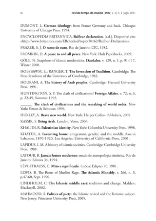 revista tempo do mundo | rtm | v. 3 | n. 2 | ago. 2011
80
DUMONT, L. German ideology: from France Germany and back. Chicago:
University of Chicago Press, 1994.
ENCYCLOPEDIA BRITANNICA. Balfour declaration. [s.d.]. Disponível em:
http://www.britannica.com/EBchecked/topic/50162/Balfour-Declaration.
FRAZER, S. J. O ramo de ouro. Rio de Janeiro: LTC, 1982.
FROMKIN, D. A peace to end all peace. New York: Holt Paperbacks, 2009.
GÖLE, N. Snapshots of islamic modernities. Daedalus, v. 129, n. 1, p. 91-117,
Winter 2000.
HOBSBAWM, E.; RANGER, T. The Invention of Tradition. Cambridge: The
Press Syndicate of the University of Cambridge, 1983.
HOURANI, A. The history of Arab peoples. Cambridge: Harvard University
Press, 1991.
HUNTINGTON, S. P. The clash of civilizations? Foreign Affairs, v. 72, n. 3,
p. 22-49, Summer 1993.
______. The clash of civilizations and the remaking of world order. New
York: Simon  Schuster, 1996.
HUXLEY, A. Brave new world. New York: Harper Collins Publishers, 2005.
KASSIR, S. Being Arab. London: Verso, 2006.
KHALIDI, R. Palestinian identity. New York: Columbia University Press, 1998.
KHATER, A. Inventing home: emigration, gender, and the middle class in
Lebanon, 1870-1920. Los Angeles: University of California Press, 2001.
LAPIDUS, I. M. A history of islamic societies. Cambridge: Cambridge University
Press, 1988.
LATOUR, B. Jamais fomos modernos: ensaio de antropologia simétrica. Rio de
Janeiro: Editora 34, 1994.
LÉVI-STRAUSS, C. Mito e significado. Lisboa: Edições 70, 1981.
LEWIS, B. The Roots of Muslim Rage. The Atlantic Monthly, v. 266, n. 3,
p.47-60, Sept. 1990.
LINDHOLM, C. The Islamic middle east: tradition and change. Malden:
Blackwell, 2002.
MAHMOOD, S. Politics of piety: the Islamic revival and the feminist subject.
New Jersey: Princeton University Press, 2005.
 