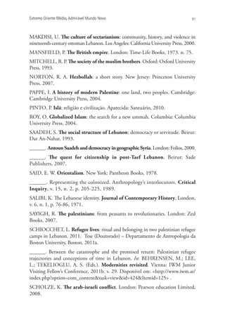 Extremo Oriente Médio,Admirável Mundo Novo 81
MAKDISI, U. The culture of sectarianism: community, history, and violence in
nineteenth-century ottoman Lebanon. Los Angeles: California University Press, 2000.
MANSFIELD, P. The British empire. London: Time-Life Books, 1973. n. 75.
MITCHELL, R. P. The society of the muslim brothers. Oxford: Oxford University
Press, 1993.
NORTON, R. A. Hezbollah: a short story. New Jersey: Princeton University
Press, 2007.
PAPPE, I. A history of modern Palestine: one land, two peoples. Cambridge:
Cambridge University Press, 2004.
PINTO, P. Islã: religião e civilização. Aparecida: Santuário, 2010.
ROY, O. Globalized Islam: the search for a new ummah. Columbia: Columbia
University Press, 2004.
SAADEH, S. The social structure of Lebanon: democracy or servitude. Beirut:
Dar An-Nahar, 1993.
______. AntounSaadehanddemocracy in geographic Syria. London: Folios, 2000.
______. The quest for citizenship in post-Taef Lebanon. Beirut: Sade
Publishers, 2007.
SAID, E. W. Orientalism. New York: Pantheon Books, 1978.
______. Representing the colonized. Anthropology’s interlocutors. Critical
Inquiry, v. 15, n. 2, p. 205-225, 1989.
SALIBI, K. The Lebanese identity. Journal of Contemporary History, London,
v. 6, n. 1, p. 76-86, 1971.
SAYIGH, R. The palestinians: from peasants to revolutionaries. London: Zed
Books, 2007.
SCHIOCCHET, L. Refugee lives: ritual and belonging in two palestinian refugee
camps in Lebanon. 2011. Tese (Doutorado) – Departamento de Antropologia da
Boston University, Boston, 2011a.
______. Between the catastrophe and the promised return: Palestinian refugee
trajectories and conceptions of time in Lebanon. In: BEHRENSEN, M.; LEE,
L.; TEKELIOGLU, A. S. (Eds.). Modernities revisited. Vienna: IWM Junior
Visiting Fellow’s Conference, 2011b. v. 29. Disponível em: http://www.iwm.at/
index.php?option=com_contenttask=viewid=424Itemid=125 .
SCHOLZE, K. The arab-israeli conflict. London: Pearson education Limited,
2008.
 