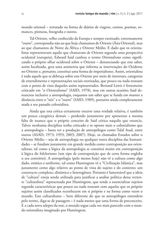 revista tempo do mundo | rtm | v. 3 | n. 2 | ago. 2011
42
mundo oriental – retratado na forma de diários de viagens, contos, poemas, ro-
mances, pinturas, fotografia e outros.
Tal Oriente, velho conhecido da Europa e sempre exotizado, extremamente
“outro”, correspondia não ao que hoje chamamos de Oriente (Ásia Oriental), mas
ao que chamamos de Norte da África e Oriente Médio. E dado que os orienta-
listas representavam aquilo que chamavam de Oriente segundo uma perspectiva
ocidental (europeia), Edward Said cunhou o termo Orientalismo como signifi-
cando o próprio olhar ocidental sobre o Oriente – denunciando que este saber,
assim localizado, gera uma assimetria que informa as intervenções do Ocidente
no Oriente e, portanto, constitui uma forma de imperialismo. Assim, orientalista
é todo aquele que se debruça sobre este Oriente por meio de interesses, categorias
de entendimento e representações sociais exotizadas, que pouco ou nada ressoam
com o ponto de vista daqueles assim representados. Bernard Lewis é fortemente
criticado em “o Orientalismo” (SAID, 1978), mas em outras ocasiões Said de-
nunciou inclusive a antropologia, enquanto um saber que se funda em manter a
distância entre o “nós” e o “outro” (SAID, 1989), portanto ainda completamente
atada a seu passado colonialista.
Ainda que esta crítica certamente encerre uma verdade relativa, é também
um pouco categórica demais – perdendo justamente por apresentar a mesma
falta de nuance que o próprio conceito de Said critica naquilo que enuncia.
Talvez nenhuma disciplina tenha criticado e se oposto mais o colonialismo que
a antropologia – basta ver a produção de antropólogos como Talal Asad, entre
outros (ASAD, 1973; 1993; 2003; 2007). Hoje, os chamados Estudos sobre o
Oriente Médio – seja de antropologia ou qualquer outra disciplina das humani-
dades – se fundam justamente em grande medida como contraposição aos orien-
talistas; tal como a lógica da antropologia se constitui muito em contraposição
à lógica do folclorismo (um tipo de contraposição que de certa forma engloba
o seu contrário). A antropologia (pelo menos hoje) não vê a cultura como algo
dado, estático e uniforme, tal como Huntington vê a “Civilização Islâmica”, mas
justamente como algo relativo ao ponto de vista do sujeito e do contexto; um
constructo complexo, dinâmico e heterogêneo. Portanto é lamentável que a ideia
de “cultura” esteja sendo utilizada para justificar a análise política dessa verten-
te “culturalista” representada por Huntington, que tende a essencializar sujeitos
segundo características que pouco ou nada ressoam com aquelas que os próprio
sujeitos assim classificados reconhecem em si próprio e na forma como veem o
mundo. Este culturalismo – bem diferente do que os antropólogos entendem
pelo termo, diga-se de passagem – é nada menos que uma forma de preconceito.
E a cada novo adepto da tese, o mundo segue cada vez mais parecido com o mun-
do orientalista imaginado por Huntington.
 