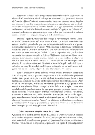 Extremo Oriente Médio,Admirável Mundo Novo 43
Para o que interessa neste artigo é necessária outra definição daquilo que se
chama de Oriente Médio, ressaltando que Oriente Médio e o que o autor nomeia
de “mundo islâmico” não são a mesma coisa, ainda que possuam vários ângulos
em comum. É com isto em mente que enfatizam-se aqui algumas das continui-
dades e fraturas sociais médio-orientais de forma a chegar a entender a Primavera
Árabe sem a necessidade de imediatamente atribuir “a” agência aos “islamistas”,
ou sem imediatamente pensar que uma nova ordem pós-revolucionária seria ou
será necessariamente impressa por grupos radicais islâmicos.
Desde o Império Romano aos dias de hoje, as representações sobre o Orien-
te Médio certamente se modificaram muito. Contudo, o autor é propenso a con-
cordar com Said quando diz que esse exercício do exotismo tende a perpassar
nossas representações sobre o Oriente Médio já desde os tempos da fundação da
dicotomia entre o Ocidente e o Oriente. Este exotismo está tão entrincheirado
em nossas visões de mundo que é difícil encontrar os pressupostos que deveriam
suspender para passar a entender o Oriente Médio com lentes novas. Como men-
cionado anteriormente, muito analistas políticos e sociais tendiam a julgar que
revoltas assim não ocorreriam tão cedo no Oriente Médio, não apenas por conta
da mão de ferro inescrutável dos ditadores, mas também pelo inelutável caráter
submisso do povo dominado à sua liderança carismática ou de legitimidade reli-
giosa. Em outras palavras, tal povo tinha a liderança que “merecia”.
Para se entender o “efeito dominó” que as revoltas tiveram (e continuam
a ter na região), antes, é preciso compreender as continuidades dos processos
sociais mais gerais da região – e não atribuir as continuidades locais à uma
teologia da violência ou à uma simbologia essencial descontextualizada. Quer
dizer, no que se segue, procura-se apresentar algumas das forças políticas que
constituem o Oriente Médio e o que permite lidar com a região como uma
unidade sociológica. Isto servirá de base para que, por meio das tensões e fra-
turas do tecido social da região, entenda-se que revoltas são essas. Para tanto,
é necessário entender um pouco mais do contexto político atual da região,
para além do mero culturalismo orientalista, do rótulo desenvolvimentista (seja
ele positivista ou marxista) de “atraso” ou, ainda, de análises fragmentárias do
presente recente. A seguir, apresentam-se alguns dos processos socio-históricos
concretos que ajudam a compreender tais revoltas.
3 O ORIENTE MÉDIO ENQUANTO ÁREA CULTURAL
Quais conexões existem entre o norte da África e o Oriente Médio? A resposta
mais direta é a seguinte: o norte da África é composto por uma maioria de árabes,
uma maioria de muçulmanos e passou por processos históricos e sociais seme-
lhantes. Foram muitos os impérios que passaram pela região. É possível perceber
 