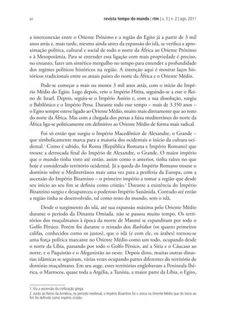 revista tempo do mundo | rtm | v. 3 | n. 2 | ago. 2011
44
a interconexão entre o Oriente Próximo e a região do Egito já a partir de 3 mil
anos atrás e, mais tarde, mesmo ainda antes da expansão do islã, se verifica a apro-
ximação política, cultural e social de todo o norte da África ao Oriente Próximo
e à Mesopotâmia. Para se entender essa ligação com mais propriedade é preciso,
no entanto, fazer um sintético mergulho no tempo para entender a profundidade
dos regimes políticos históricos na região. A intenção aqui é mostrar laços his-
tóricos tradicionais entre os atuais países do norte da África e o Oriente Médio.
Pode-se começar a mais ou menos 3 mil anos atrás, com o início do Impé-
rio Médio do Egito. Logo depois, veio o Império Hitita, seguindo-se a este o Rei-
no de Israel. Depois, seguiu-se o Império Assírio e, com a sua dissolução, surgiu
o Babilônico e o Império Persa. Durante todo esse tempo – mais de 3.350 anos –
o Egito sempre esteve ligado ao Oriente Médio, muito mais diretamente que ao resto
do norte da África. Mas com a chegada dos persas a faixa mediterrânea do norte da
África liga-se politicamente em definitivo ao Oriente Médio de forma mais radical.
Foi só então que surgiu o Império Macedônico de Alexandre, o Grande –
que simbolicamente marca para a maioria dos ocidentais o início da cultura oci-
dental.1
Como é sabido, foi Roma (República Romana e Império Romano) que
trouxe a derrocada final do Império de Alexandre, o Grande. O maior império
que o mundo tinha visto até então, assim como o anterior, tinha raízes no que
hoje é considerado território ocidental. Já a queda do Império Romano trouxe o
domínio sobre o Mediterrâneo mais uma vez para a periferia da Europa, com a
ascensão do Império Bizantino – o primeiro império a tomar a região que desde
seu início ao seu fim se definiu como cristão.2
Durante a existência do Império
Bizantino surgiu e desapareceu o poderoso Império Sassânida. Contudo até então
a região tinha se desenvolvido, tal como resto do mundo, sem o islã.
Desde o surgimento do islã, até sua expansão máxima pelo Oriente Médio
durante o período da Dinastia Omíada, não se passou muito tempo. Os terri-
tórios dos muçulmanos à época da morte de Maomé se expandiram por todo o
Golfo Pérsico. Porém foi durante o reinado dos Rashidun (os quatro primeiros
califas, conhecidos como os justos), que o islã (e com ele, os árabes) tornou-se
uma força política marcante no Oriente Médio como um todo, ocupando desde
o norte da Líbia, passando por todo o Golfo Pérsico, até a Síria e o Cáucaso ao
norte, e o Paquistão e o Afeganistão ao oeste. Depois disto, muitas outras dinas-
tias islâmicas se seguiram, várias vezes ocupando partes diferentes do território de
domínio muçulmano. Em seu auge, estes territórios englobavam a Península Ibé-
rica, o Marrocos, quase toda a Argélia, a Tunísia, a maior parte da Líbia, o Egito,
1.Via a ascensão da civilização grega.
2. Junto ao Reino da Armênia, no período medieval, o Império Bizantino foi o único no Oriente Médio que do início ao
ﬁm foi deﬁnido como império cristão.
 