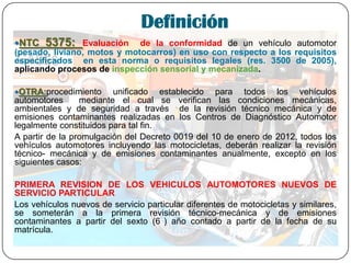 Definición
NTC 5375: Evaluación de la conformidad de un vehículo automotor
(pesado, liviano, motos y motocarros) en uso con respecto a los requisitos
especificados en esta norma o requisitos legales (res. 3500 de 2005),
aplicando procesos de inspección sensorial y mecanizada.
OTRA:procedimiento unificado establecido para todos los vehículos
automotores mediante el cual se verifican las condiciones mecánicas,
ambientales y de seguridad a través de la revisión técnico mecánica y de
emisiones contaminantes realizadas en los Centros de Diagnóstico Automotor
legalmente constituidos para tal fin.
A partir de la promulgación del Decreto 0019 del 10 de enero de 2012, todos los
vehículos automotores incluyendo las motocicletas, deberán realizar la revisión
técnico- mecánica y de emisiones contaminantes anualmente, excepto en los
siguientes casos:
PRIMERA REVISION DE LOS VEHICULOS AUTOMOTORES NUEVOS DE
SERVICIO PARTICULAR
Los vehículos nuevos de servicio particular diferentes de motocicletas y similares,
se someterán a la primera revisión técnico-mecánica y de emisiones
contaminantes a partir del sexto (6 ) año contado a partir de la fecha de su
matrícula.
 