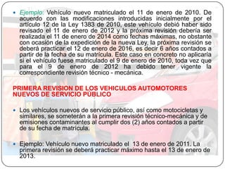  Ejemplo: Vehículo nuevo matriculado el 11 de enero de 2010. De
acuerdo con las modificaciones introducidas inicialmente por el
artículo 12 de la Ley 1383 de 2010, este vehículo debió haber sido
revisado el 11 de enero de 2012 y la próxima revisión debería ser
realizada el 11 de enero de 2014 como fechas máximas, no obstante
con ocasión de la expedición de la nueva Ley, la próxima revisión se
deberá practicar el 12 de enero de 2016, es decir 6 años contados a
partir de la fecha de su matrícula. Este caso en concreto no aplicaría
si el vehículo fuese matriculado el 9 de enero de 2010, toda vez que
para el 9 de enero de 2012 ha debido tener vigente la
correspondiente revisión técnico - mecánica.
PRIMERA REVISION DE LOS VEHICULOS AUTOMOTORES
NUEVOS DE SERVICIO PÚBLICO
 Los vehículos nuevos de servicio público, así como motocicletas y
similares, se someterán a la primera revisión técnico-mecánica y de
emisiones contaminantes al cumplir dos (2) años contados a partir
de su fecha de matrícula.
 Ejemplo: Vehículo nuevo matriculado el 13 de enero de 2011. La
primera revisión se deberá practicar máximo hasta el 13 de enero de
2013.
 
