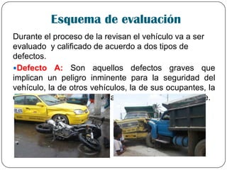 Esquema de evaluación
Durante el proceso de la revisan el vehículo va a ser
evaluado y calificado de acuerdo a dos tipos de
defectos.
Defecto A: Son aquellos defectos graves que
implican un peligro inminente para la seguridad del
vehículo, la de otros vehículos, la de sus ocupantes, la
de los demás usuarios de la vía publica o al ambiente.
 