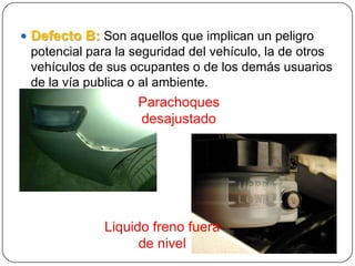  Defecto B: Son aquellos que implican un peligro
potencial para la seguridad del vehículo, la de otros
vehículos de sus ocupantes o de los demás usuarios
de la vía publica o al ambiente.
Parachoques
desajustado
Liquido freno fuera
de nivel
 