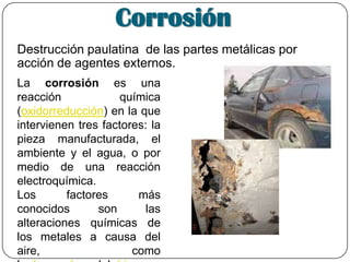 Corrosión
Destrucción paulatina de las partes metálicas por
acción de agentes externos.
La corrosión es una
reacción química
(oxidorreducción) en la que
intervienen tres factores: la
pieza manufacturada, el
ambiente y el agua, o por
medio de una reacción
electroquímica.
Los factores más
conocidos son las
alteraciones químicas de
los metales a causa del
aire, como
 