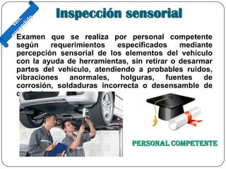 Inspección sensorial
Examen que se realiza por personal competente
según requerimientos especificados mediante
percepción sensorial de los elementos del vehículo
con la ayuda de herramientas, sin retirar o desarmar
partes del vehículo, atendiendo a probables ruidos,
vibraciones anormales, holguras, fuentes de
corrosión, soldaduras incorrecta o desensamble de
conjuntos.
Personal Competente
 