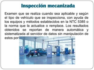Inspección mecanizada
Examen que se realiza cuando sea aplicable y según
el tipo de vehículo que se inspecciona, con ayuda de
los equipos y métodos establecidos en la NTC 5385 o
la norma que la actualice o remplace. Los resultados
obtenidos se reportan de manera automática y
sistematizada al servidor de datos sin manipulación de
estos por parte del operario.
 