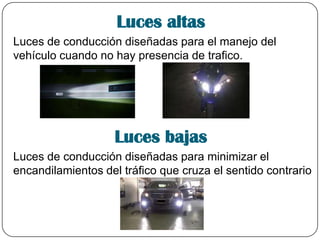 Luces altas
Luces de conducción diseñadas para el manejo del
vehículo cuando no hay presencia de trafico.
Luces bajas
Luces de conducción diseñadas para minimizar el
encandilamientos del tráfico que cruza el sentido contrario
 