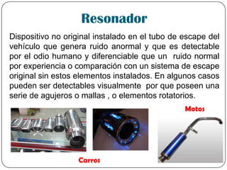 Resonador
Dispositivo no original instalado en el tubo de escape del
vehículo que genera ruido anormal y que es detectable
por el odio humano y diferenciable que un ruido normal
por experiencia o comparación con un sistema de escape
original sin estos elementos instalados. En algunos casos
pueden ser detectables visualmente por que poseen una
serie de agujeros o mallas , o elementos rotatorios.
Carros
Motos
 