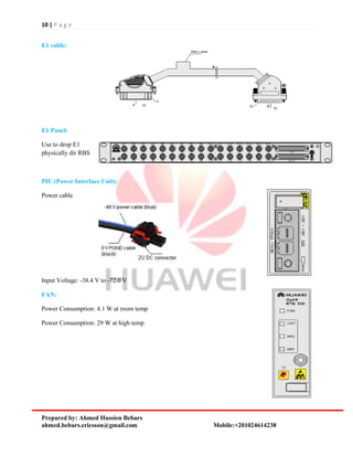 10 | P a g e
Prepared by: Ahmed Hussien Bebars
ahmed.bebars.ericsson@gmail.com Mobile:+201024614238
E1 cable:
E1 Panel:
Use to drop E1
physically dir RBS
PIU (Power Interface Unit):
Power cable
Input Voltage: -38.4 V to -72.0 V
FAN:
Power Consumption: 4.1 W at room temp
Power Consumption: 29 W at high temp
 