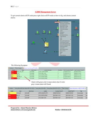 11 | P a g e
Prepared by: Ahmed Hussien Bebars
ahmed.bebars.ericsson@gmail.com Mobile:+201024614238
U2000 Management Server
To get current alarm at RTN node press right click on RTN node as show in fig. and choose current
alarms:
The following fig appear
Alarm with green color it mean alarm clear if color
gray it mean alarm still found
 
