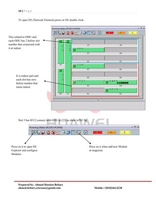 14 | P a g e
Prepared by: Ahmed Hussien Bebars
ahmed.bebars.ericsson@gmail.com Mobile:+201024614238
To open NE (Network Element) press on NE double click:
Slot 3 has IFU2 connect with ODU at (23) as show in NE fig
It is indoor part and
each slot has zero
before number that
mean indoor
This related to ODU and
each ODU has 2 before slot
number that connected with
it at indoor
Press on it to open NE
Explorer and configure
Modules
Press on it when add new Module
at magazine
 
