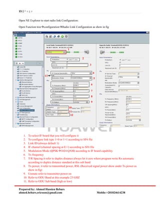 15 | P a g e
Prepared by: Ahmed Hussien Bebars
ahmed.bebars.ericsson@gmail.com Mobile:+201024614238
Open NE Explorer to start radio link Configuration:
Open Function treeconfigurationRadio Link Configuration as show in fig
1. To select IF board that you will configure it
2. To configure link type 1+0 or 1+1 according to SF6 file
3. Link ID (always default 1)
4. IF channel (channel spacing at E///) according to SF6 file
5. Modulation Mode (QPSK1024 QAM) according to IF board capability
6. Tx frequency
7. T/R Spacing it refer to duplex distance always let it zero where program write Rx automatic
according to duplex distance standard at this sub band
8. Tx power, it refer to transmitted power, RSL (Received signal power show under Tx power as
show in fig)
9. Unmute refer to transmitter power on
10. Refer to ODU Band at this example 23 GHZ
11. Refer to ODU Sub band (high or low)
1
2
3
4
5
6
7
8
9
10
11
12
13
 