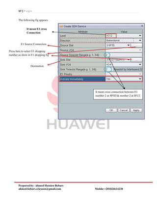 17 | P a g e
Prepared by: Ahmed Hussien Bebars
ahmed.bebars.ericsson@gmail.com Mobile:+201024614238
The following fig appears:
It mean E1 cross
Connection
E1 Source Connection
Press here to select E1 dropping
number as show in E1 dropping fig
Destination
It mean cross connection between E1
number 2 at SP3D & number 2 at IFU2
 