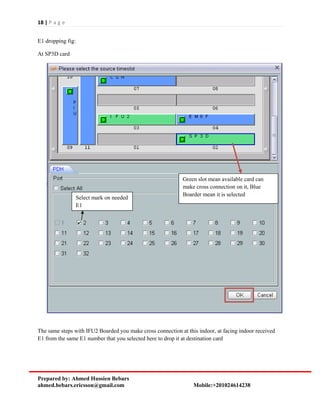 18 | P a g e
Prepared by: Ahmed Hussien Bebars
ahmed.bebars.ericsson@gmail.com Mobile:+201024614238
E1 dropping fig:
At SP3D card
The same steps with IFU2 Boarded you make cross connection at this indoor, at facing indoor received
E1 from the same E1 number that you selected here to drop it at destination card
Green slot mean available card can
make cross connection on it, Blue
Boarder mean it is selected
Select mark on needed
E1
 