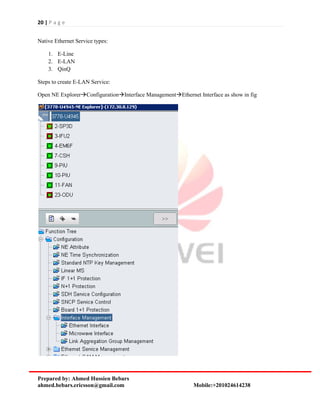 20 | P a g e
Prepared by: Ahmed Hussien Bebars
ahmed.bebars.ericsson@gmail.com Mobile:+201024614238
Native Ethernet Service types:
1. E-Line
2. E-LAN
3. QinQ
Steps to create E-LAN Service:
Open NE ExplorerConfigurationInterface ManagementEthernet Interface as show in fig
 