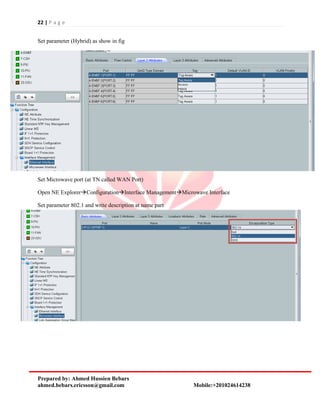 22 | P a g e
Prepared by: Ahmed Hussien Bebars
ahmed.bebars.ericsson@gmail.com Mobile:+201024614238
Set parameter (Hybrid) as show in fig
Set Microwave port (at TN called WAN Port)
Open NE ExplorerConfigurationInterface ManagementMicrowave Interface
Set parameter 802.1 and write description at name part
 