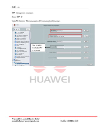 25 | P a g e
Prepared by: Ahmed Hussien Bebars
ahmed.bebars.ericsson@gmail.com Mobile:+201024614238
RTN Management parameter:
To set RTN IP
Open NE ExplorerCommunicationCommunication Parameters
7 for all RTN
installed at VF
eg network
 