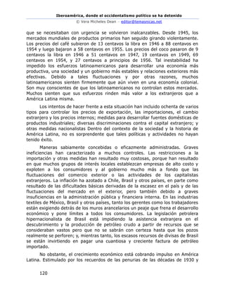 Iberoamérica, donde el occidentalismo político se ha detenido
© Vera Micheles Dean – editor@temasnicas.net
120
que se necesitaban con urgencia se volvieron inalcanzables. Desde 1945, los
mercados mundiales de productos primarios han seguido girando violentamente.
Los precios del café subieron de 13 centavos la libra en 1946 a 88 centavos en
1954 y luego bajaron a 58 centavos en 1955. Los precios del coco pasaron de 9
centavos la libra en 1946 a 51 centavos en 1947, 19 centavos en 1949, 69
centavos en 1954, y 27 centavos a principios de 1956. Tal inestabilidad ha
impedido los esfuerzos latinoamericanos para desarrollar una economía más
productiva, una sociedad y un gobierno más estables y relaciones exteriores más
efectivas. Debido a tales fluctuaciones y por otras razones, muchos
latinoamericanos sienten firmemente que aún viven en una economía colonial.
Son muy conscientes de que los latinoamericanos no controlan estos mercados.
Muchos sienten que sus esfuerzos rinden más valor a los extranjeros que a
América Latina misma.
Los intentos de hacer frente a esta situación han incluido ochenta de varios
tipos para controlar los precios de exportación, las importaciones, el cambio
extranjero y los precios internos; medidas para desarrollar fuentes domésticas de
productos industriales; diversas discriminaciones contra el capital extranjero; y
otras medidas nacionalistas Dentro del contexto de la sociedad y la historia de
América Latina, no es sorprendente que tales políticas y actividades no hayan
tenido éxito.
Maneras sabiamente concebidas o eficazmente administradas. Graves
ineficiencias han caracterizado a muchos controles. Las restricciones a la
importación y otras medidas han resultado muy costosas, porque han resultado
en que muchos grupos de interés locales establezcan empresas de alto costo y
exploten a los consumidores y al gobierno mucho más a fondo que las
fluctuaciones del comercio exterior o las actividades de los capitalistas
extranjeros. La inflación ha azotado a Chile, Brasil y otros países, en parte como
resultado de las dificultades básicas derivadas de la escasez en el país y de las
fluctuaciones del mercado en el exterior, pero también debido a graves
insuficiencias en la administración pública y financiera interna. En las industrias
textiles de México, Brasil y otros países, tanto los gerentes como los trabajadores
están exigiendo detrás de los muros arancelarios un peaje que frena el desarrollo
económico y pone límites a todos los consumidores. La legislación petrolera
hipernacionalista de Brasil está impidiendo la asistencia extranjera en el
descubrimiento y la producción de petróleo crudo a partir de recursos que se
consideraban vastos pero que no se sabrán con certeza hasta que los pozos
realmente se perforen; y, mientras tanto, los escasos recursos de divisas de Brasil
se están invirtiendo en pagar una cuantiosa y creciente factura de petróleo
importado.
No obstante, el crecimiento económico está cobrando impulso en América
Latina. Estimulado por los recuerdos de las penurias de las décadas de 1930 y
 
