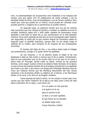 Génesis y evolución histórica del apellido en España
© Jaime de Salazar y Acha – editor@temasnicas.net
282
eran, no desempeñaban las ocupaciones más modestas ni los trabajos del
campo, sino que solían vivir en poblaciones de cierta entidad, y así se
llamaban Pedro de Ávila, Juan de Guadalajara, Luis de Teruel, etcétera. Pero
repito que, esto que puede ser un indicio, nunca puede ser utilizado como
prueba positiva o negativa de su pertenencia al pueblo hebreo.
En segundo lugar, no podemos olvidar que uno de los móviles
más corrientes que han movido al hombre a cambiar su apellido es el de la
vanidad. Nuestros siglos XVI y XVII están repletos de personajes cuyos
apellidos o más bien la razón de su uso, permanecen en el más absoluto
misterio. Sirva como ejemplo de ello que no se ha conseguido saber todavía,
con seguridad, la razón por la que nuestro Miguel de Cervantes usaba en
segundo lugar el apellido Saavedra, porque éste no era desde luego el
apellido de su madre, pero tampoco el de ninguno de sus antepasados
conocidos.
El hombre del Siglo de Oro, y me refiero sobre todo al hidalgo
con pretensiones, escoge a su gusto entre los apellidos
de sus mayores, y no se plantea dudas al elegir el de una
bisabuela si éste es más ilustre o sonoro que el de su padre. Ciertamente,
ésta es una costumbre que se da mucho más en el sur que en el norte y
sobre todo en Portugal, donde nadie se llama, incluso en las grandes
familias, como según nuestro criterio se debería haber llamado. Es la época
en que incluso las propias familias de la Grandeza transforman sus apellidos
con razón o sin ella, y así vemos a un Duque del Infantado llamarse Díaz de
Vivar, por haberse escrito que los Mendoza descendían del Cid; vemos
asímismo a los Guzmanes añadir su adjetivo de el Bueno, a los Manriques
añadir el de Lara, a los Vera el de Aragón, etcétera.
Como ejemplo de todo lo dicho, no me resisto a recitar aquí unos
versos que don Pedro Calderón de la Barca nos dejó como critica de esta
típica costumbre de su siglo, y que dicen así:
Si a un padre un hijo querido
a la guerra se le va,
para el camino le da
un Don y un buen apellido.
El que Ponce se ha llamado
se añade luego León,
el que Guevara, Ladrón
 