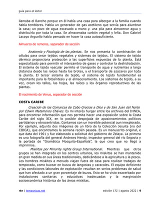 guía para el lector
rtn | temasnicas.net edición 172 | agosto 2022 | 9
llamaba el Rancho porque en él había una casa para albergar a la familia cuando
había temblores. Había un generador de gas acetileno que servía para alumbrar
la casa; un pozo de agua excavado a mano y. una pila para almacenar agua y
distribuirla por toda la casa. Se almacenaba carbón vegetal y leña. Don Gabriel
Lacayo Arguello había pensado en hacer la casa autosuficiente.
Almuerzo de remeros, separador de sección
Anatomía y Fisología de las plantas. Se nos presenta la combinación de
células para crear tejidos vegetales y sistemas de tejidos. El sistema de tejido
dérmico proporciona protección a las superficies expuestas de la planta. Está
especializado para permitir el intercambio de gases y controlar la deshidratación.
El sistema de tejido vascular permite el transporte de agua y nutrientes a larga
distancia desde las raíces hasta los brotes, y el transporte de azúcares por toda
la planta. El tercer sistema de tejido, el sistema de tejido fundamental es
importante para la fotosíntesis y el almacenamiento. Los sistemas de tejido, a su
vez, crean los tallos, las hojas, las raíces y los órganos reproductivos de las
plantas.
El nacimiento de Venus, separador de sección
COSTA CARIBE
Creación de las Comarcas de Cabo Gracias a Dios y de San Juan del Norte
por Edwin Matamoros Chávez. Es mi interés hurgar entre los archivos del IHNCA,
para encontrar información que nos permita hacer una exposición sobre la Costa
Caribe del siglo XIX, en lo posible despojada de apasionamientos políticos
partidarios y etnocentristas. Contamos con un increíble potencial aun inexplorado.
Por ejemplo, adjunto dos imágenes de un libro de la Colección Jesuita (no del
CIDCA), que encontramos la semana recién pasada. Es un manuscrito original, e
que data del 1901 y fue elaborado a solicitud del gobierno de Zelaya. La primera
es una fotografía del general Andrews Hendy, inspector general del río Segovia y
la portada de “Gramática Mosquito-Española”, la que creo que no llegó a
imprimirse.
Miskitos por Minority rights Group International. Mientras que otros
grupos se han integrado en los centros urbanos, los miskitos se han mantenido
en gran medida en sus áreas tradicionales, dedicándose a la agricultura y la pesca.
Los hombres miskitos a menudo viajan fuera de casa para realizar trabajos de
temporada, como bucear en busca de langostas y caracoles. El equipo deficiente
y las condiciones laborales de explotación resultan en serios problemas de salud
que han afectado a un gran porcentaje de buzos. Esto se ha visto exacerbado por
instalaciones sanitarias y educativas inadecuadas y la marginación
socioeconómica histórica de las áreas miskitas.
 