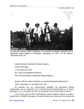 expedición nueva segovia
© sandinorebellion.com
rtn | temasnicas.net edición 172 | agosto 2022 | 99
Cuartel General, Expedición Nueva Segovia
Jícaro, Nicaragua.
11 de agosto de 1927.
De: Junta Investigadora Informal.
Para: El Comandante, Expedición Nueva Segovia.
Asunto: Informe sobre explosión en Cuartel General Expedicionario
Jícaro, Nicaragua, 11 de agosto de 1927.
De acuerdo con sus instrucciones verbales, los siguientes hechos
relacionados con la explosión en el Cuartel General Expedicionario, El Jícaro,
Nicaragua, el 11 de agosto de 1927 se presentan y dan fe del abajo firmante.
(a) El 29 de julio de 1927, la Expedición Nueva Segovia capturó y ocupó el
pueblo de EL JÍCARO, Nicaragua. El pueblo había sido minado por las fuerzas de
 