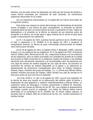las segovias
100 | agosto 2022 | edición 172 editor@temasnicas.net | rtn
Sandino, una de estas minas fue detonada con éxito por las fuerzas de Sandino y
cuatro fueron excavadas por miembros de este comando. Se encontraron
explosivos adicionales en la ciudad.
(b) Los explosivos mencionados en el subpárrafo (a) fueron eliminados de
la siguiente manera:
Para evitar que cayeran en manos del enemigo, los detonadores de dinamita
fueron arrojados a una letrina de pozo nicaragüense. La dinamita se eliminó
arrojando parte de ella a la misma letrina de pozo y quemando el resto. Todos los
detonadores y la dinamita en la letrina se sacaron de sus estuches antes de
arrojarlos a la letrina. Se arrojó agua y agua residual de la cocina al pozo para
ayudar a descomponer los explosivos.
(c) El 1 de agosto de 1927, nuestras fuerzas partieron de EL JÍCARO hacia
el este y regresaron a EL JÍCARO el 8 de agosto de 1927 y ocuparon el
campamento anterior. La letrina de pozo mencionada anteriormente se empleó
como letrina para oficiales.
(d) El 10 de agosto de 1927, el Capitán Víctor F. Bleasdale, USMC, examinó
el pozo y no vio evidencia de los explosivos. El 11 de agosto de 1927, el teniente
John B. O'Neill, (MC), Marina de los EE. UU., inspeccionó el pozo y no vio evidencia
de los explosivos, pero se había acumulado una cantidad tan grande de suciedad
que el pozo se había convertido en un peligroso criadero de moscas. y las medidas
sanitarias eran obviamente necesarias y se recomendaba cubrir los desechos con
una capa de cenizas de madera seguida de una capa de tierra. Se encontró un
suministro de cenizas de madera disponible en la galera y se seleccionó un
destacamento de prisioneros nicaragüenses para hacer el trabajo necesario.
Antonio López, miembro del grupo de trabajo, [ p. 2 ] afirmó que Alfonso Palma,
también miembro del grupo de trabajo, había vaciado una caja de cenizas en la
fosa poco antes de que ocurriera la explosión.
(e) A las 10:00 a. m. del 11 de agosto de 1927, ocurrió una explosión en
la letrina de pozo que resultó en la destrucción del edificio sobre la letrina y
fragmentos de esta golpearon y mataron instantáneamente a Alfonso Palma, un
prisionero nativo de Nicaragua e hirieron gravemente a Clifford W. Sorensen,
soldado raso del Cuerpo de Marines de los EE. UU., que vigilaba el destacamento
de trabajo cuando ocurrió la explosión. Los restos de Alfonso Palma fueron
enterrados en el cementerio de EL JÍCARO, Nic. El oficial médico adjunto, el
teniente John B. O'Neill, (MC) de la Marina de los EE. UU., brindó tratamiento al
hombre herido.
 