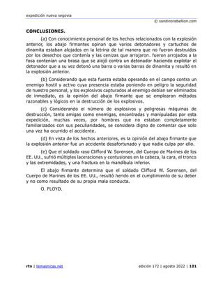expedición nueva segovia
© sandinorebellion.com
rtn | temasnicas.net edición 172 | agosto 2022 | 101
CONCLUSIONES.
(a) Con conocimiento personal de los hechos relacionados con la explosión
anterior, los abajo firmantes opinan que varios detonadores y cartuchos de
dinamita estaban alojados en la letrina de tal manera que no fueron destruidos
por los desechos que contenía y las cenizas que arrojaron. fueron arrojados a la
fosa contenían una brasa que se alojó contra un detonador haciendo explotar el
detonador que a su vez detonó una barra o varias barras de dinamita y resultó en
la explosión anterior.
(b) Considerando que esta fuerza estaba operando en el campo contra un
enemigo hostil y activo cuya presencia estaba poniendo en peligro la seguridad
de nuestro personal, y los explosivos capturados al enemigo debían ser eliminados
de inmediato, es la opinión del abajo firmante que se emplearon métodos
razonables y lógicos en la destrucción de los explosivos.
(c) Considerando el número de explosivos y peligrosas máquinas de
destrucción, tanto amigas como enemigas, encontradas y manipuladas por esta
expedición, muchas veces, por hombres que no estaban completamente
familiarizados con sus peculiaridades, se considera digno de comentar que solo
una vez ha ocurrido el accidente.
(d) En vista de los hechos anteriores, es la opinión del abajo firmante que
la explosión anterior fue un accidente desafortunado y que nadie culpa por ello.
(e) Que el soldado raso Clifford W. Sorensen, del Cuerpo de Marines de los
EE. UU., sufrió múltiples laceraciones y contusiones en la cabeza, la cara, el tronco
y las extremidades, y una fractura en la mandíbula inferior.
El abajo firmante determina que el soldado Clifford W. Sorensen, del
Cuerpo de Marines de los EE. UU., resultó herido en el cumplimiento de su deber
y no como resultado de su propia mala conducta.
O. FLOYD.
 