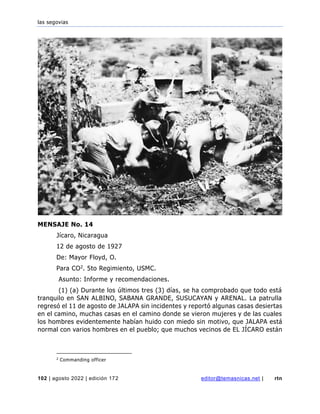 las segovias
102 | agosto 2022 | edición 172 editor@temasnicas.net | rtn
MENSAJE No. 14
Jícaro, Nicaragua
12 de agosto de 1927
De: Mayor Floyd, O.
Para CO2. 5to Regimiento, USMC.
Asunto: Informe y recomendaciones.
(1) (a) Durante los últimos tres (3) días, se ha comprobado que todo está
tranquilo en SAN ALBINO, SABANA GRANDE, SUSUCAYAN y ARENAL. La patrulla
regresó el 11 de agosto de JALAPA sin incidentes y reportó algunas casas desiertas
en el camino, muchas casas en el camino donde se vieron mujeres y de las cuales
los hombres evidentemente habían huido con miedo sin motivo, que JALAPA está
normal con varios hombres en el pueblo; que muchos vecinos de EL JÍCARO están
2
Commanding officer
 