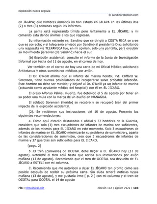expedición nueva segovia
© sandinorebellion.com
rtn | temasnicas.net edición 172 | agosto 2022 | 103
en JALAPA; que hombres armados no han estado en JALAPA en las últimas dos
(2) o tres (3) semanas según los informes.
La gente está regresando tímida pero lentamente a EL JÍCARO; y mi
comando está dando ánimos a los que regresan.
Su información reciente re: Sandino que se dirigió a COSTA RICA se cree
que es correcta; y el telegrama enviado por Sandino al presidente Diaz solicitando
una respuesta vía TELPANECA fue, en mi opinión, solo una pantalla, para encubrir
su movimiento personal (de Sandino) hacia el sur.
(b) Explosión accidental: consulte el informe de la Junta de Investigación
Informal con fecha del 11 de agosto, en el correo de hoy.
Ver también en el correo de hoy una carta de mi Oficial Médico solicitando
Antitetanus y otros suministros médicos por avión.
El Dr. O'Neill afirma que el infante de marina herido, Pvt. Clifford W.
Sorensen, tiene buenas posibilidades de recuperarse salvo probable infección.
Este hombre no debe ser movido; y dejaré al Dr. O'Neill ya un infante de marina
(actuando como ayudante médico del hospital) con él en EL JÍCARO.
El preso Alfonso Palma, muerto, fue detenido el 5 de agosto por tener en
su poder una mula con la marca de un dueño en MANAGUA.
El soldado Sorensen (herido) se recobró y se recuperó bien del primer
impacto de la explosión accidental.
(2). Se recibieron sus instrucciones del 10 de agosto. Presento las
siguientes recomendaciones:
a. Como aquí estarán destacados 1 oficial y 37 hombres de la Guardia,
considero que solo (3) tres escuadrones de infantes de marina son suficientes,
además de los mismos para EL JÍCARO en este momento. Solo 3 escuadrones de
infantes de marina en EL JÍCARO minimizarán su problema de suministro y, aparte
de las consideraciones de suministro, creo que 3 escuadrones de infantes de
marina y 37 guardias son suficientes para EL JÍCARO.
[pags. 2]
b. El tren (caravana) de OCOTAL debe llegar a EL JÍCARO hoy (12 de
agosto). Retendré el tren aquí hasta que reciba sus instrucciones por avión
mañana (13 de agosto). Recomiendo que el tren de OCOTAL sea devuelto de EL
JÍCARO a ESTELI con mi columna.
C. Recomiendo que me autoricen a dejar EL JÍCARO tan pronto como sea
posible después de recibir su próxima carta. Sin duda tendré noticias tuyas
mañana (13 de agosto), y me gustaría irme [ p. 2 ] con mi columna y el tren de
OCOTAL para OCOTAL el 14 de agosto
 