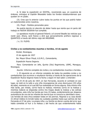 las segovias
104 | agosto 2022 | edición 172 editor@temasnicas.net | rtn
d. Si dejo la expedición en OCOTAL, recomiendo que, en ausencia de
órdenes, entregue al Capitán Bleasdale todos los fondos estadounidenses que
queden en mi poder.
(3). Creo que lo anterior cubre todos los puntos en los que podría haber
un malentendido entre nosotros.
(4). Floyd - Pedidos personales para:
No podría decirle mi elección de deber hasta que sienta que mi parte del
trabajo en NUEVA SEGOVIA fue cumplida.
Le agradezco mucho al general Feland y al coronel Beadle las noticias que
recibí ayer. Ahora, seré franco y diré que personalmente prefiero regresar a
QUANTICO a través del último viaje del ARGONNE.
/ s / O. FLOYD.
Civiles y no combatientes muertos o heridos, 15 de agosto
Ocotal, Nicaragua,
15 de agosto de 1927
De: Mayor Oliver Floyd, U.S.M.C., Comandante,
Expedición Nueva Segovia.
Para: Comandante en Jefe, Quinto (5to) Regimiento, USMC, Managua,
Nicaragua.
Asunto: Informe completo de civiles y no combatientes muertos o heridos.
1. El siguiente es un informe completo de todos los posibles civiles y no
combatientes que murieron o resultaron heridos a través de las operaciones de la
Expedición Nueva Segovia hasta la fecha y según mi leal saber y entender:
(a) El 25 de julio de 1927, en San Fernando, durante el combate en ese
lugar, se notó en la calle a una niña nicaragüense de unos diecinueve (19) años
de edad, momento en el cual NO fue molestada en forma alguna. Esta misma niña
más tarde, por miedo, corrió hacia la maleza; mientras corría en la maleza y
mientras todavía se disparaba contra mis tropas desde la maleza y las colinas
circundantes, esta niña fue herida por tres (3) balas, evidentemente por disparos
automáticos de uno de los infantes de marina que no conocía su identidad o sexo..
Las heridas de esta chica estaban todas en las piernas. Regresó a su casa donde
mi oficial médico le brindó todos los cuidados posibles hasta que salimos de San
Fernando el 27 de julio. La propia niña y su familia se dieron cuenta del error que
había cometido al huir a la maleza y del hecho de que evidentemente había
 