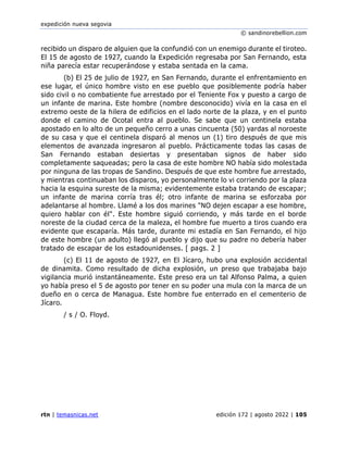 expedición nueva segovia
© sandinorebellion.com
rtn | temasnicas.net edición 172 | agosto 2022 | 105
recibido un disparo de alguien que la confundió con un enemigo durante el tiroteo.
El 15 de agosto de 1927, cuando la Expedición regresaba por San Fernando, esta
niña parecía estar recuperándose y estaba sentada en la cama.
(b) El 25 de julio de 1927, en San Fernando, durante el enfrentamiento en
ese lugar, el único hombre visto en ese pueblo que posiblemente podría haber
sido civil o no combatiente fue arrestado por el Teniente Fox y puesto a cargo de
un infante de marina. Este hombre (nombre desconocido) vivía en la casa en el
extremo oeste de la hilera de edificios en el lado norte de la plaza, y en el punto
donde el camino de Ocotal entra al pueblo. Se sabe que un centinela estaba
apostado en lo alto de un pequeño cerro a unas cincuenta (50) yardas al noroeste
de su casa y que el centinela disparó al menos un (1) tiro después de que mis
elementos de avanzada ingresaron al pueblo. Prácticamente todas las casas de
San Fernando estaban desiertas y presentaban signos de haber sido
completamente saqueadas; pero la casa de este hombre NO había sido molestada
por ninguna de las tropas de Sandino. Después de que este hombre fue arrestado,
y mientras continuaban los disparos, yo personalmente lo vi corriendo por la plaza
hacia la esquina sureste de la misma; evidentemente estaba tratando de escapar;
un infante de marina corría tras él; otro infante de marina se esforzaba por
adelantarse al hombre. Llamé a los dos marines "NO dejen escapar a ese hombre,
quiero hablar con él". Este hombre siguió corriendo, y más tarde en el borde
noreste de la ciudad cerca de la maleza, el hombre fue muerto a tiros cuando era
evidente que escaparía. Más tarde, durante mi estadía en San Fernando, el hijo
de este hombre (un adulto) llegó al pueblo y dijo que su padre no debería haber
tratado de escapar de los estadounidenses. [ pags. 2 ]
(c) El 11 de agosto de 1927, en El Jícaro, hubo una explosión accidental
de dinamita. Como resultado de dicha explosión, un preso que trabajaba bajo
vigilancia murió instantáneamente. Este preso era un tal Alfonso Palma, a quien
yo había preso el 5 de agosto por tener en su poder una mula con la marca de un
dueño en o cerca de Managua. Este hombre fue enterrado en el cementerio de
Jícaro.
/ s / O. Floyd.
 