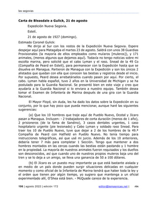 las segovias
106 | agosto 2022 | edición 172 editor@temasnicas.net | rtn
Carta de Bleasdale a Gulick, 21 de agosto
Expedición Nueva Segovia.
Estelí.
21 de agosto de 1927 (domingo).
Estimado Coronel Gulick:
Me dirijo al Sur con los restos de la Expedición Nueva Segovia. Espere
despejar aquí para Matagalpa el martes 23 de agosto. Saldrá con unos 38 Guardias
Provisionales (la mayoría de ellos empleados como mularos [muleros]), y 171
animales, (menos algunos que dejamos aquí). Todavía no tengo noticias sobre mi
escolta marina, pero solicité que el cabo Lyman y el raso. Snead de la 49 Co
(Compañía de Peard en Estelí), para permanecer con la Expedición hasta que se
disuelva en Managua. Partieron de Managua con la Expedición y son los únicos 2
alistados que quedan con ella que conocen las bestias y registros desde el inicio.
Por supuesto, Peard desea arrebatárselos cuando pasen por aquí. Por cierto, el
cabo. Lyman habla español, tuvo 2 años en la Universidad de Michigan y se ha
postulado para la Guardia Nacional. Se presentó bien en este viaje y creo que
ayudaría a la Guardia Nacional si lo enviara a nuestro equipo. También desea
tomar el Examen de Infantería de Marina después de una gira con la Guardia
Nacional.
El Mayor Floyd, sin duda, les ha dado los datos sobre la Expedición en su
conjunto, por lo que hay poco que pueda mencionar, aunque haré las siguientes
sugerencias:
(a) Que los 10 hombres que traje aquí de Pueblo Nuevo, Ocotal y Jícaro
pasan a Managua. Incluyen: - 2 trabajadores de corta duración (menos de 1 año),
2 prisioneros (de la fama de Sandino), 3 casos dentales urgentes, 1 caso
hospitalario urgente (pie lesionado) y Cabo Lyman y soldado raso Snead. Para
traer los 10 de Pueblo Nuevo, tuve que dejar a 2 de los hombres de la 49.ª
Compañía de Peard con Hatfield en Pueblo Nuevo. No tenía tiempo para
instrucciones telegráficas, así que usé mi juicio. Además de los 10 anteriores,
debería tener 7 más para completar 1 Sección. Tengo que mantener a dos
hombres montados en las cercas cuando las bestias están pastando y 1 hombre
en la propiedad. La mayoría de nuestros animales fueron requisados y los dueños
son desconocidos, así que cuando uno de nuestros propios muleros baja uno del
tren y se lo deja a un amigo, se lleva una ganancia de 50 a 100 dólares.
(b) El Jícaro es un puesto muy importante ya que está bastante aislada y
en medio de un país donde pueden surgir situaciones delicadas en cualquier
momento y como oficial de la Infantería de Marina tendrá que haber toda la ley y
el orden que tienen por algún tiempo, yo sugiero que mantenga a un oficial
experimentado allí, O'Shea está bien. - McQuade carece de la experiencia.
 
