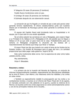 las segovias
108 | agosto 2022 | edición 172 editor@temasnicas.net | rtn
X Yalaguina 30 casas 20 personas (5 hombres)
Pueblo Nuevo Condiciones como en paz.
X Condega 30 casas 20 personas (no hombres)
X Estimado después de una observación casual.
La sensación de que ha llegado un reinado de paz a este país parece estar
ganando terreno rápidamente. El dinero estadounidense junto con nuestros
deseos por el bienestar de Nicaragua parece estar ganando la confianza de los
nativos.
El equipo del Capitán Peard está brindando toda su hospitalidad a mi
equipo, por lo que esta es una escala agradable.
No sé cómo estarán las carreteras en ruta a Matagalpa, pero espero llegar
a La Trinidad el 23, Sébaco el 24 y Matagalpa el 25. (Es posible que no llegue a
Sébaco el 24 ya que está un poco fuera de la ruta). Probablemente pase una
semana en Matagalpa arreglando la situación de las bestias allí y
reacondicionando las bestias que tengo que llevar a Tipitapa.
El mayor Floyd me dijo que trataría con usted el tema de los fondos de los
Estados Unidos y los fondos de Nicaragua para el pago del tren y la cantidad
proporcional que debe pagar cada gobierno. Sugirió 50-50.
Esta carta incoherente debe cerrar. Con la esperanza de estar entre todos
ustedes pronto, estoy,
Muy atentamente,
Víctor F. Bleasdale.
Resumen y notas:
• La primera ola de la invasión del Noreste de Segovias, un conjunto de
informes excepcionalmente revelador, especialmente las descripciones detalladas
de la mina El Jícaro y San Albino y las relaciones entre los rebeldes y los civiles
en estas zonas.
• También es especialmente notable la preocupación por los civiles y no
combatientes heridos y muertos en el informe del Mayor Floyd del 15 de agosto,
en marcado contraste con más adelante en la guerra, cuando la violencia de la
Marina y la Guardia contra los civiles segovianos se volvió extremadamente común
y uno de los principales motores de la revuelta..
 