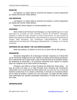 revista de temas nicaragüenses
10 | agosto 2022 | edición 172 editor@temasnicas.net | rtn
ENSAYOS
Las Segovia: su origen hasta su escenario de saqueos y luchas sangrientas
por Nayibe del Carmen Fletes Beltrán.
LAS SEGOVIAS
Las Segovia: su origen hasta su escenario de saqueos y luchas sangrientas
por Nayibe del Carmen Fletes Beltrán.
Expedición Nueva Segovia en Sandinorebellion.com
HISTORIA
Breve Historia del Ferrocarril de Nicaragua en www.manfut.org. En el siglo
diecinueve no se podía ser país civilizado y carecer de Ferrocarril. Nicaragua,
bastante a finales de siglo comenzó su faena ferrocarrilera. En este número el
Boletín Nicaragüense de Bibliografía y Documentación se ocupa principalmente de
recoger tales peripecias, que constituyen indiscutiblemente un capítulo
importante de la historia de la Nicaragua independiente y -civilizada, o en vías de
civilizarse.
HISTORIA DE LAS IDEAS Y DE LAS MENTALIDADES
Nada que publicar; la edición se cerró con un poco más de 300 páginas.
GEOGRAFÍA
Divisiones Geográficas de la Nicaragua Colonial: Impactos en el Desarrollo
de los Territorios Indígenas por Jose Tawney, un análisis de la historia precolonial,
de la colonización de la costa oeste y este, la intervención de los Estados Unidos,
los problemas de desarrollo, y la revolución Sandinista para explicar el impacto
sobre los indígenas de la Costa Caribe de Nicaragua.
Ometepe y las fallas en el lago Cocibolca por Redacción Temas Nicas. Un
lago de grieta (rift lake) es un lago formado como resultado del hundimiento
relacionado con el movimiento de fallas dentro de una zona de rift, un área de
tectónica extensional en la corteza continental. A menudo se encuentran dentro
de los valles de grietas y pueden ser muy profundos. Los lagos del Rift pueden
estar delimitados por grandes acantilados empinados a lo largo de los márgenes
de la falla.
ANTROPOLOGÍA
 