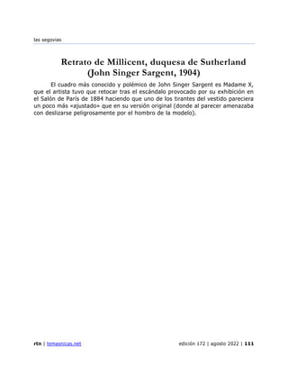 las segovias
rtn | temasnicas.net edición 172 | agosto 2022 | 111
Retrato de Millicent, duquesa de Sutherland
(John Singer Sargent, 1904)
El cuadro más conocido y polémico de John Singer Sargent es Madame X,
que el artista tuvo que retocar tras el escándalo provocado por su exhibición en
el Salón de París de 1884 haciendo que uno de los tirantes del vestido pareciera
un poco más «ajustado» que en su versión original (donde al parecer amenazaba
con deslizarse peligrosamente por el hombro de la modelo).
 