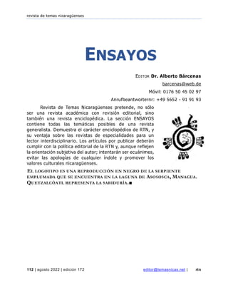 revista de temas nicaragüenses
112 | agosto 2022 | edición 172 editor@temasnicas.net | rtn
ENSAYOS
EDITOR Dr. Alberto Bárcenas
barcenas@web.de
Móvil: 0176 50 45 02 97
Anrufbeantworternr: +49 5652 - 91 91 93
Revista de Temas Nicaragüenses pretende, no sólo
ser una revista académica con revisión editorial, sino
también una revista enciclopédica. La sección ENSAYOS
contiene todas las temáticas posibles de una revista
generalista. Demuestra el carácter enciclopédico de RTN, y
su ventaja sobre las revistas de especialidades para un
lector interdisciplinario. Los artículos por publicar deberán
cumplir con la política editorial de la RTN y, aunque reflejen
la orientación subjetiva del autor; intentarán ser ecuánimes,
evitar las apologías de cualquier índole y promover los
valores culturales nicaragüenses.
EL LOGOTIPO ES UNA REPRODUCCIÓN EN NEGRO DE LA SERPIENTE
EMPLUMADA QUE SE ENCUENTRA EN LA LAGUNA DE ASOSOSCA, MANAGUA.
QUETZALCÓATL REPRESENTA LA SABIDURÍA.■
 