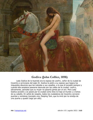 revista de temas nicaragüenses
rtn | temasnicas.net edición 172 | agosto 2022 | 113
Godiva (John Collier, 1898)
Lady Godiva de la leyenda era la esposa de Leofric, señor de la ciudad de
Coventry a principios del siglo XI. Godiva le pidió a su esposo que bajara los
impuestos abusivos que les cobraba a sus vasallos, a lo que él accedió siempre y
cuando ella aceptara pasearse desnuda por las calles de la ciudad. Leofric,
obviamente, pensaba que su mujer no pasaría jamás por el aro. Pero Lady
Godiva accedió y se paseó por la ciudad como Dios la trajo al mundo y a lomos
de su caballo. En señal de respeto, todos los ciudadanos de Coventry cerraron
puertas y ventanas (excepto uno, Peeping Tom, que la miró por la rendija de
una puerta y quedó ciego por ello)
 