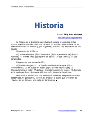 revista de temas nicaragüenses
114 | agosto 2022 | edición 172 editor@temasnicas.net | rtn
Historia
EDITOR: Lilly Soto Vásquez
lillysotovasquez@gmail.com
La historia es la disciplina que estudia el registro cronológico de los
acontecimientos (que afectan a una nación o un pueblo), sobre la base de un
examen crítico de las fuentes y, por lo general, presenta una explicación de sus
causas.
Usualmente se divide en
(1) Mundo Aborigen; (2) La Conquista; (3) independencia; (4) Guerra
Nacional; (5) Treinta Años; (6) régimen de Zelaya; (7) Los Somoza; (8) Los
Sandinistas.
Proponemos una nueva división:
(1)Mundo Aborigen; (2) La Transformación de Nicaragua; (3) La
independencia; (4) En busca del poder; (5) La Guerra Nacional; (6) La
Oligarquía toma el poder; (7) Zelaya y la modernización del estado; (8) Somoza
y los ideales de Primo de Rivera; (9) Regresión dictatorial Sandinista.
Pensamos la Historia con una mentalidad diferente. Aceptamos artículos
académicos, no partidarios, capaces de ensalzar lo bueno que tuvoieron los
régumes de los Somoza, y lo malo del Sandinismo. ■
 
