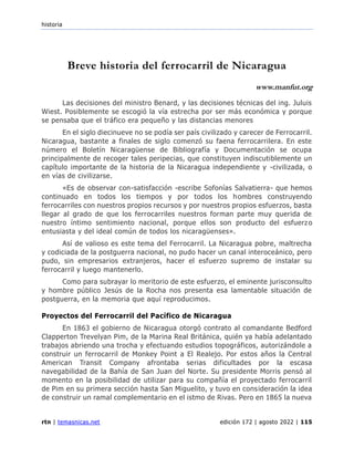 historia
rtn | temasnicas.net edición 172 | agosto 2022 | 115
Breve historia del ferrocarril de Nicaragua
www.manfut.org
Las decisiones del ministro Benard, y las decisiones técnicas del ing. Juluis
Wiest. Posiblemente se escogió la vía estrecha por ser más económica y porque
se pensaba que el tráfico era pequeño y las distancias menores
En el siglo diecinueve no se podía ser país civilizado y carecer de Ferrocarril.
Nicaragua, bastante a finales de siglo comenzó su faena ferrocarrilera. En este
número el Boletín Nicaragüense de Bibliografía y Documentación se ocupa
principalmente de recoger tales peripecias, que constituyen indiscutiblemente un
capítulo importante de la historia de la Nicaragua independiente y -civilizada, o
en vías de civilizarse.
«Es de observar con-satisfacción -escribe Sofonías Salvatierra- que hemos
continuado en todos los tiempos y por todos los hombres construyendo
ferrocarriles con nuestros propios recursos y por nuestros propios esfuerzos, basta
llegar al grado de que los ferrocarriles nuestros forman parte muy querida de
nuestro íntimo sentimiento nacional, porque ellos son producto del esfuerzo
entusiasta y del ideal común de todos los nicaragüenses».
Así de valioso es este tema del Ferrocarril. La Nicaragua pobre, maltrecha
y codiciada de la postguerra nacional, no pudo hacer un canal interoceánico, pero
pudo, sin empresarios extranjeros, hacer el esfuerzo supremo de instalar su
ferrocarril y luego mantenerlo.
Como para subrayar lo meritorio de este esfuerzo, el eminente jurisconsulto
y hombre público Jesús de la Rocha nos presenta esa lamentable situación de
postguerra, en la memoria que aquí reproducimos.
Proyectos del Ferrocarril del Pacífico de Nicaragua
En 1863 el gobierno de Nicaragua otorgó contrato al comandante Bedford
Clapperton Trevelyan Pim, de la Marina Real Británica, quién ya había adelantado
trabajos abriendo una trocha y efectuando estudios topográficos, autorizándole a
construir un ferrocarril de Monkey Point a El Realejo. Por estos años la Central
American Transit Company afrontaba serias dificultades por la escasa
navegabilidad de la Bahía de San Juan del Norte. Su presidente Morris pensó al
momento en la posibilidad de utilizar para su compañía el proyectado ferrocarril
de Pim en su primera sección hasta San Miguelito, y tuvo en consideración la idea
de construir un ramal complementario en el istmo de Rivas. Pero en 1865 la nueva
 