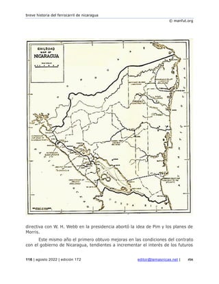 breve historia del ferrocarril de nicaragua
© manfut.org
116 | agosto 2022 | edición 172 editor@temasnicas.net | rtn
directiva con W. H. Webb en la presidencia abortó la idea de Pim y los planes de
Morris.
Este mismo año el primero obtuvo mejoras en las condiciones del contrato
con el gobierno de Nicaragua, tendientes a incrementar el interés de los futuros
 