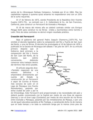 historia
rtn | temasnicas.net edición 172 | agosto 2022 | 117
socios de la «Nicaraguan Railway Company», fundada por él en 1866. Mas los
capitalistas ingleses a quienes quiso atraerse no respondieron sino con un 25%
de la suma requerida.
El 17 de febrero de 1873, siendo Presidente de la República Don Vicente
Cuadra (1871-75), se contrató con J. E. Hollembeck & Co., de San Francisco,
California, para construir un Ferrocarril de Granada a Managua.
El 19 de marzo del mismo año se celebró contrato similar con Enrique
Meiggs Keith para construir la vía férrea (rieles y durmientes) entre Corinto y
León. Pero de estos contratos no derivó ningún resultado práctico.
Creación del Ferrocarril
Bajo el gobierno del general Pedro Joaquín Chamorro_(1875-79), fue
emitido el decreto legislativo sobre la composición del Río y Puerto de San Juan
del Norte, y una vía férrea. El decreto fue promulgado el 10 de febrero de 1876 y
publicado en la Gaceta de Nicaragua del sábado 7 de julio de 1877. En su artículo
primero dispone que el
Gobierno dará principio a la
composición del Río y Puerto
de San Juan del Norte, de la
manera que estime
conveniente, debiendo
comenzar esos trabajos dentro
del término más breve posible.
El artículo segundo dice:
«También negociará de una
manera definitiva o
emprenderá directamente por
cuenta del Estado la
construcción de un Ferrocarril
a vapor de Corinto al Puerto
más cercano de León en el
Lago de Managua (era Puerto
Momotombo), pasando por
dicha ciudad de León y por la
de Chinandega. Este Ferrocarril será proporcionado a las necesidades del país y
deberá quedar conexionado con la Capital por medio de una línea de vapores
(barcos) y con el Gran Lago (Cocibolca) por medio de otra sección de vía férrea
entre Granada y Managua, pasando por las inmediaciones de Masaya, o por una
vía de igual naturaleza paralela al Río Tipitapa, o canalizando dicho río de manera
que en todo tiempo y en toda su extensión tenga por lo menos cinco pies de
 